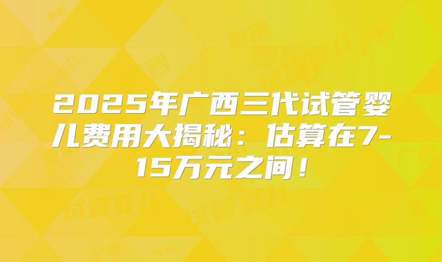 2025年广西三代试管婴儿费用大揭秘:估算在7-15万元之间!