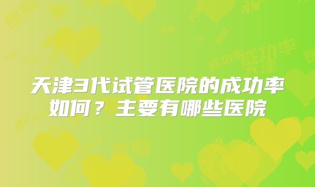 天津3代试管医院的成功率如何?主要有哪些医院