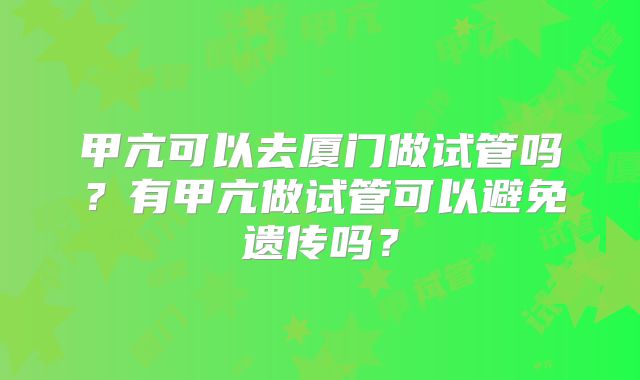 甲亢可以去厦门做试管吗？有甲亢做试管可以避免遗传吗？
