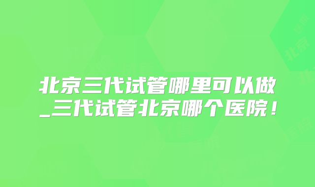 北京三代试管哪里可以做_三代试管北京哪个医院!