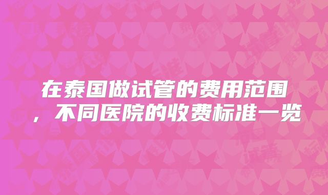 在泰国做试管的费用范围,不同医院的收费标准一览