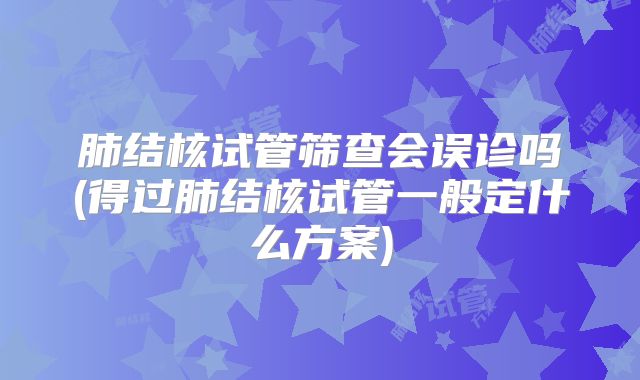 肺结核试管筛查会误诊吗(得过肺结核试管一般定什么方案)