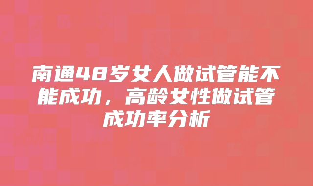 南通48岁女人做试管能不能成功，高龄女性做试管成功率分析