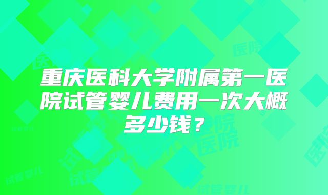 重庆医科大学附属第一医院试管婴儿费用一次大概多少钱?