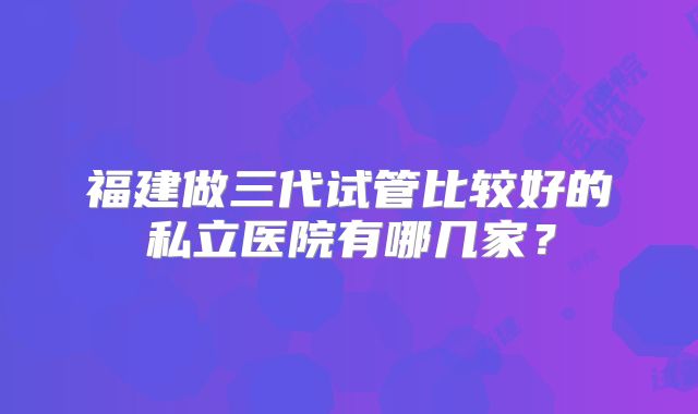 福建做三代试管比较好的私立医院有哪几家?