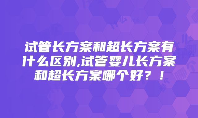 试管长方案和超长方案有什么区别,试管婴儿长方案和超长方案哪个好?!