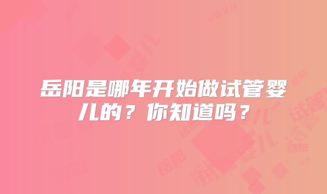 岳阳是哪年开始做试管婴儿的?你知道吗?