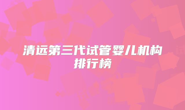 清远第三代试管婴儿机构排行榜