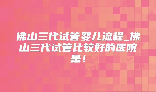 佛山三代试管婴儿流程_佛山三代试管比较好的医院是!