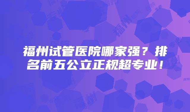 福州试管医院哪家强？排名前五公立正规超专业！