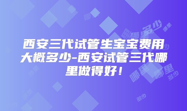 西安三代试管生宝宝费用大概多少-西安试管三代哪里做得好!