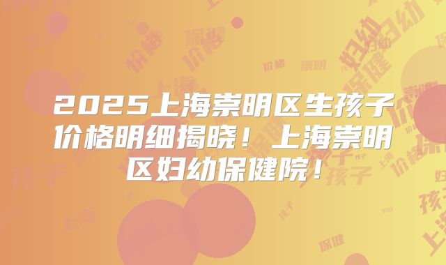 2025上海崇明区生孩子价格明细揭晓!上海崇明区妇幼保健院!