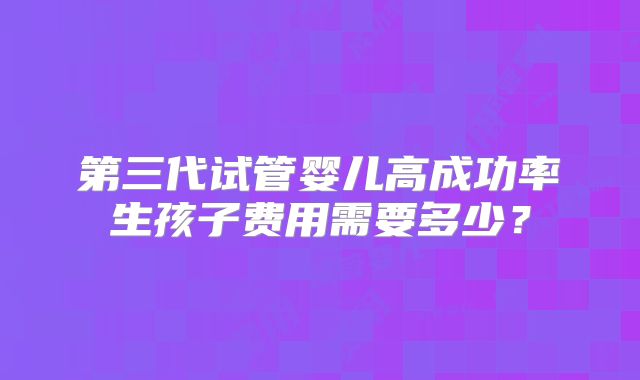 第三代试管婴儿高成功率生孩子费用需要多少？