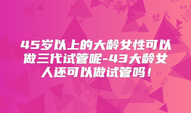 45岁以上的大龄女性可以做三代试管呢-43大龄女人还可以做试管吗!