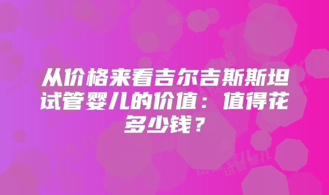从价格来看吉尔吉斯斯坦试管婴儿的价值：值得花多少钱？