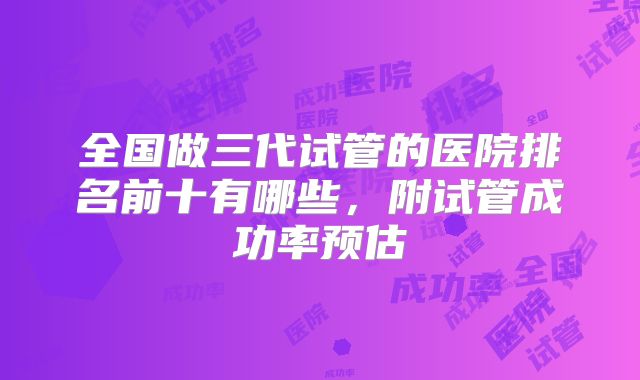全国做三代试管的医院排名前十有哪些，附试管成功率预估