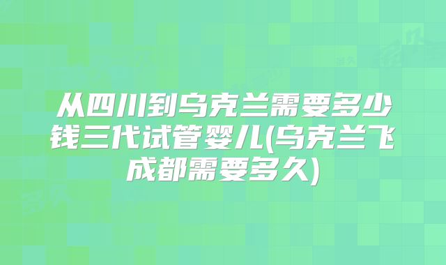 从四川到乌克兰需要多少钱三代试管婴儿(乌克兰飞成都需要多久)