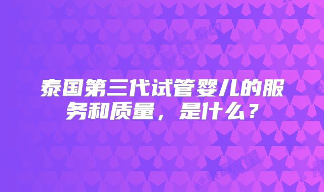 泰国第三代试管婴儿的服务和质量,是什么?