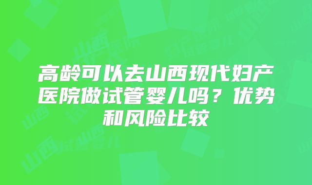 高龄可以去山西现代妇产医院做试管婴儿吗？优势和风险比较