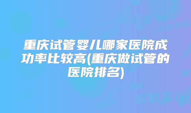 重庆试管婴儿哪家医院成功率比较高(重庆做试管的医院排名)