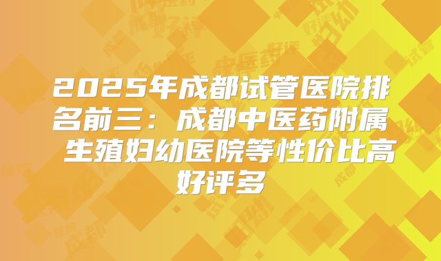 2025年成都试管医院排名前三:成都中医药附属 生殖妇幼医院等性价比高好评多