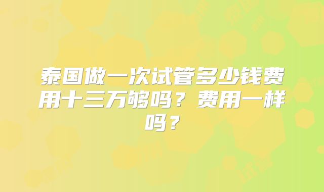 泰国做一次试管多少钱费用十三万够吗?费用一样吗?