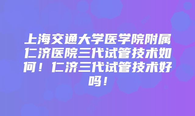 上海交通大学医学院附属仁济医院三代试管技术如何！仁济三代试管技术好吗！