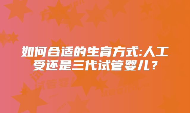 如何合适的生育方式:人工受还是三代试管婴儿?