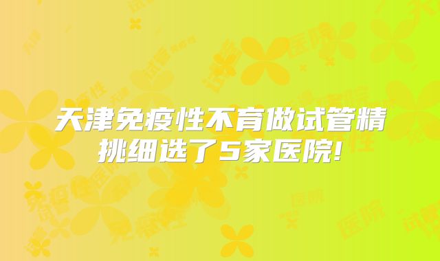 天津免疫性不育做试管精挑细选了5家医院!