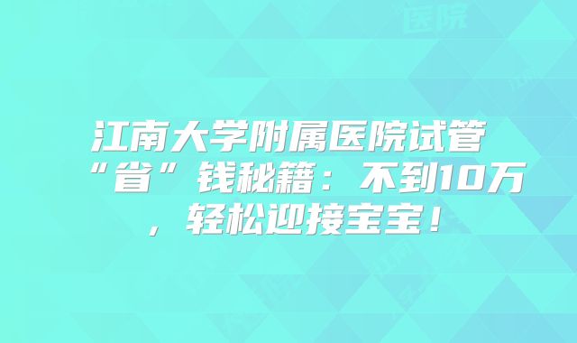 江南大学附属医院试管“省”钱秘籍:不到10万,轻松迎接宝宝!