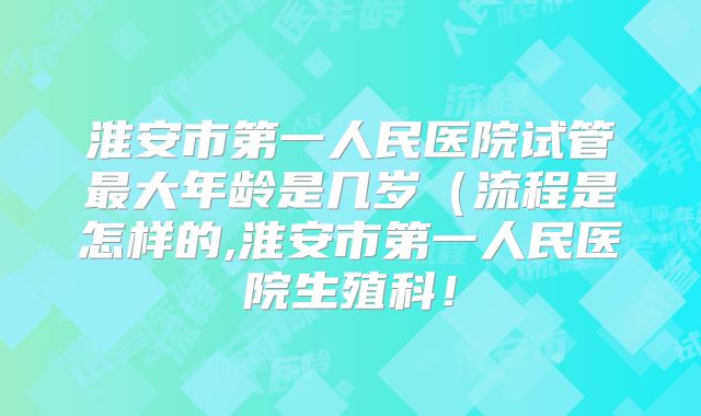淮安市第一人民医院试管最大年龄是几岁（流程是怎样的,淮安市第一人民医院生殖科！
