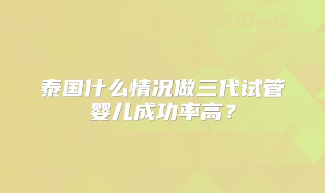 泰国什么情况做三代试管婴儿成功率高？