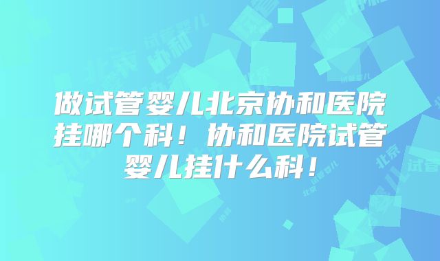 做试管婴儿北京协和医院挂哪个科！协和医院试管婴儿挂什么科！