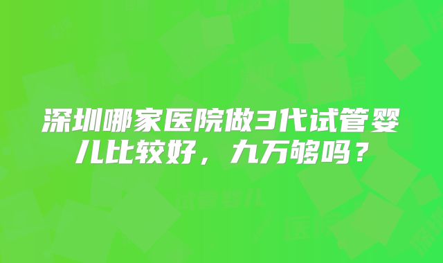 深圳哪家医院做3代试管婴儿比较好，九万够吗？