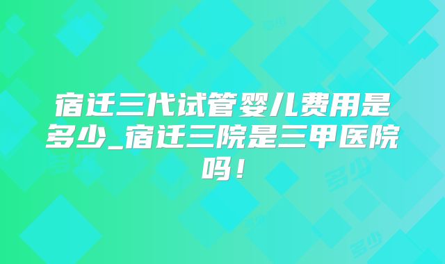 宿迁三代试管婴儿费用是多少_宿迁三院是三甲医院吗！