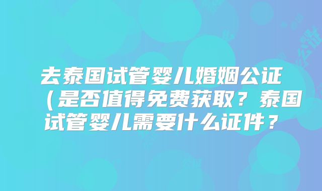 去泰国试管婴儿婚姻公证(是否值得免费获取?泰国试管婴儿需要什么证件?