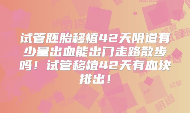 试管胚胎移植42天阴道有少量出血能出门走路散步吗！试管移植42天有血块排出！
