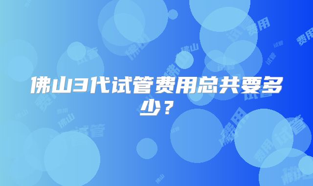 佛山3代试管费用总共要多少？