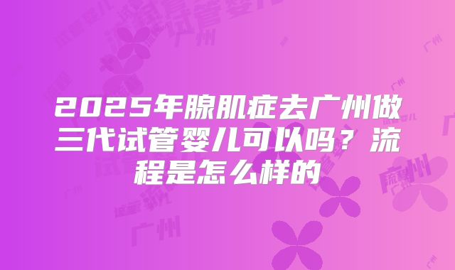 2025年腺肌症去广州做三代试管婴儿可以吗?流程是怎么样的
