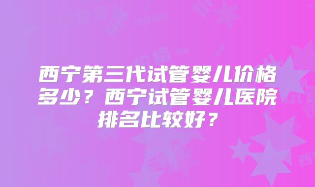 西宁第三代试管婴儿价格多少?西宁试管婴儿医院排名比较好?