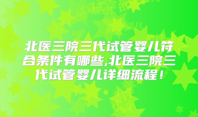 北医三院三代试管婴儿符合条件有哪些,北医三院三代试管婴儿详细流程！