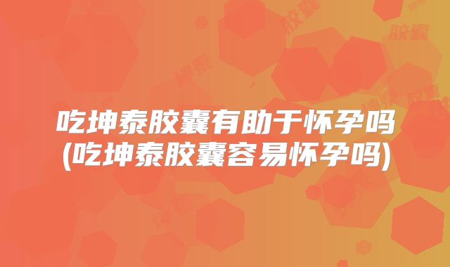 吃坤泰胶囊有助于怀孕吗(吃坤泰胶囊容易怀孕吗)