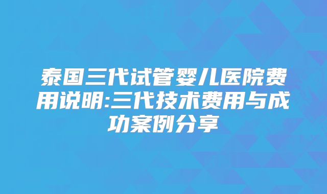 泰国三代试管婴儿医院费用说明:三代技术费用与成功案例分享