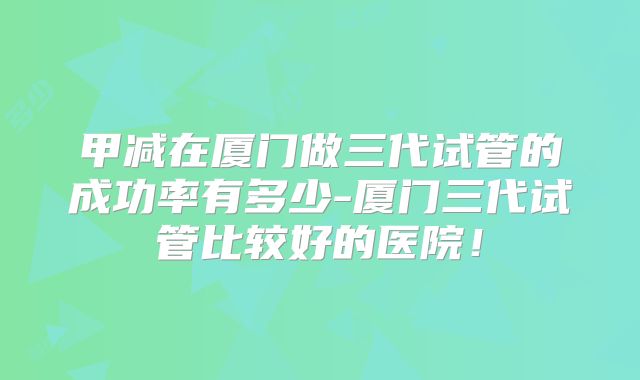 甲减在厦门做三代试管的成功率有多少-厦门三代试管比较好的医院！
