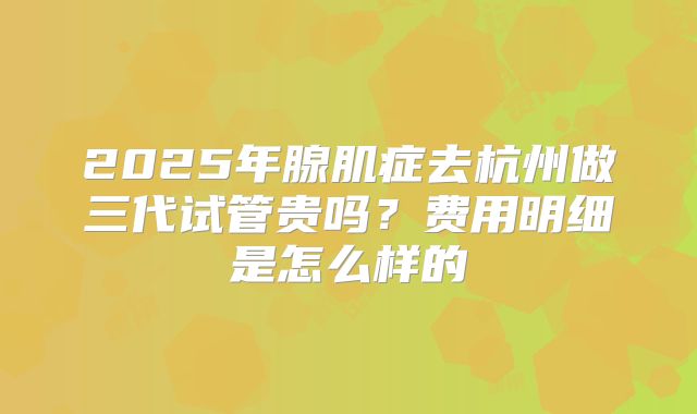 2025年腺肌症去杭州做三代试管贵吗？费用明细是怎么样的