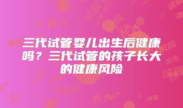 三代试管婴儿出生后健康吗？三代试管的孩子长大的健康风险