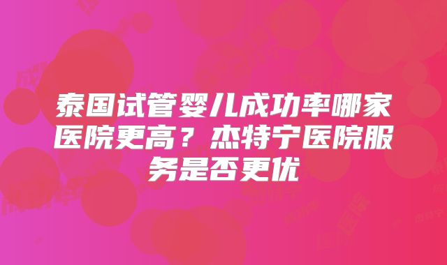 泰国试管婴儿成功率哪家医院更高？杰特宁医院服务是否更优