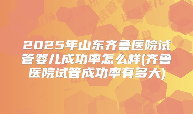 2025年山东齐鲁医院试管婴儿成功率怎么样(齐鲁医院试管成功率有多大)