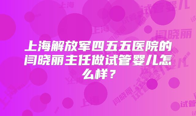 上海解放军四五五医院的闫晓丽主任做试管婴儿怎么样？