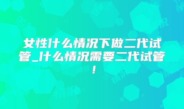 女性什么情况下做二代试管_什么情况需要二代试管！